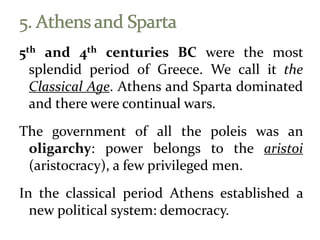 5th and 4th centuries BC were the most
splendid period of Greece. We call it the
Classical Age. Athens and Sparta dominated
and there were continual wars.
The government of all the poleis was an
oligarchy: power belongs to the aristoi
(aristocracy), a few privileged men.
In the classical period Athens established a
new political system: democracy.
 