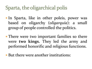  In Sparta, like in other poleis, power was
based on oligarchy (oligarquía): a small
group of people controlled the politics.
 There were two important families so there
were two kings. They led the army and
performed honorific and religious functions.
 But there were another institutions:
 