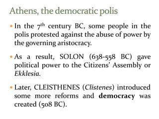  In the 7th century BC, some people in the
polis protested against the abuse of power by
the governing aristocracy.
 As a result, SOLON (638-558 BC) gave
political power to the Citizens’ Assembly or
Ekklesia.
 Later, CLEISTHENES (Clístenes) introduced
some more reforms and democracy was
created (508 BC).
 