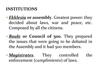 INSTITUTIONS
 Ekklesia or assembly. Greatest power: they
decided about laws, war and peace, etc.
Composed by all the citizens.
 Boule or Council of 500. They prepared
the issues that were going to be debated in
the Assembly and it had 500 members.
 Magistrates. They controlled the
enforcement (cumplimiento) of laws.
 