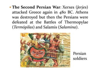  The Second Persian War: Xerxes (Jerjes)
attacked Greece again in 480 BC. Athens
was destroyed but then the Persians were
defeated at the Battles of Thermopylae
(Termópilas) and Salamis (Salamina).
Persian
soldiers
 