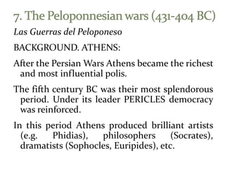 Las Guerras del Peloponeso
BACKGROUND. ATHENS:
After the Persian Wars Athens became the richest
and most influential polis.
The fifth century BC was their most splendorous
period. Under its leader PERICLES democracy
was reinforced.
In this period Athens produced brilliant artists
(e.g. Phidias), philosophers (Socrates),
dramatists (Sophocles, Euripides), etc.
 