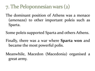 The dominant position of Athens was a menace
(amenaza) to other important poleis such as
Sparta.
Some poleis supported Sparta and others Athens.
Finally, there was a war where Sparta won and
became the most powerful polis.
Meanwhile, Macedon (Macedonia) organised a
great army.
 