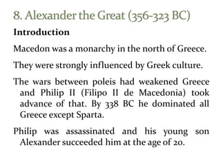 Introduction
Macedon was a monarchy in the north of Greece.
They were strongly influenced by Greek culture.
The wars between poleis had weakened Greece
and Philip II (Filipo II de Macedonia) took
advance of that. By 338 BC he dominated all
Greece except Sparta.
Philip was assassinated and his young son
Alexander succeeded him at the age of 20.
 