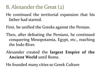 He continued the territorial expansion that his
father had started.
First, he unified the Greeks against the Persian.
Then, after defeating the Persians, he continued
conquering Mesopotamia, Egypt, etc., reaching
the Indo River.
Alexander created the largest Empire of the
Ancient World until Rome.
He founded many cities so Greek Culture
 