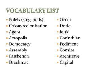  Poleis (sing. polis)
 Colony/colonisation
 Agora
 Acropolis
 Democracy
 Assembly
 Parthenon
 Drachmac
 Order
 Doric
 Ionic
 Corinthian
 Pediment
 Cornice
 Architrave
 Capital
 