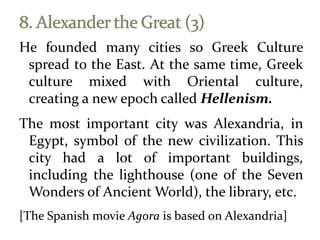 He founded many cities so Greek Culture
spread to the East. At the same time, Greek
culture mixed with Oriental culture,
creating a new epoch called Hellenism.
The most important city was Alexandria, in
Egypt, symbol of the new civilization. This
city had a lot of important buildings,
including the lighthouse (one of the Seven
Wonders of Ancient World), the library, etc.
[The Spanish movie Agora is based on Alexandria]
 