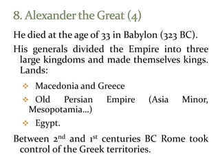 He died at the age of 33 in Babylon (323 BC).
His generals divided the Empire into three
large kingdoms and made themselves kings.
Lands:
 Macedonia and Greece
 Old Persian Empire (Asia Minor,
Mesopotamia…)
 Egypt.
Between 2nd and 1st centuries BC Rome took
control of the Greek territories.
 