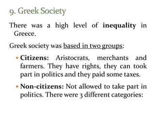 There was a high level of inequality in
Greece.
Greek society was based in two groups:
 Citizens: Aristocrats, merchants and
farmers. They have rights, they can took
part in politics and they paid some taxes.
 Non-citizens: Not allowed to take part in
politics. There were 3 different categories:
 