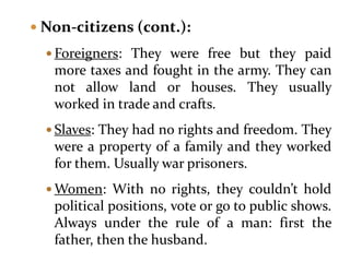  Non-citizens (cont.):
 Foreigners: They were free but they paid
more taxes and fought in the army. They can
not allow land or houses. They usually
worked in trade and crafts.
 Slaves: They had no rights and freedom. They
were a property of a family and they worked
for them. Usually war prisoners.
 Women: With no rights, they couldn’t hold
political positions, vote or go to public shows.
Always under the rule of a man: first the
father, then the husband.
 