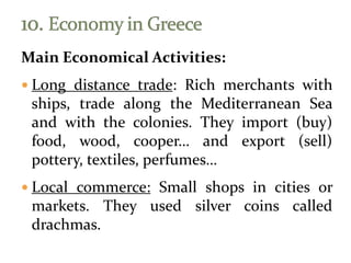 Main Economical Activities:
 Long distance trade: Rich merchants with
ships, trade along the Mediterranean Sea
and with the colonies. They import (buy)
food, wood, cooper… and export (sell)
pottery, textiles, perfumes…
 Local commerce: Small shops in cities or
markets. They used silver coins called
drachmas.
 