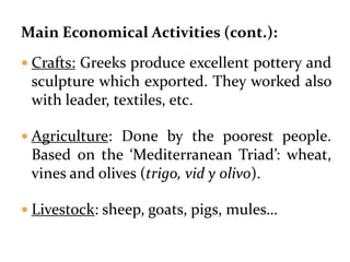 Main Economical Activities (cont.):
 Crafts: Greeks produce excellent pottery and
sculpture which exported. They worked also
with leader, textiles, etc.
 Agriculture: Done by the poorest people.
Based on the ‘Mediterranean Triad’: wheat,
vines and olives (trigo, vid y olivo).
 Livestock: sheep, goats, pigs, mules…
 