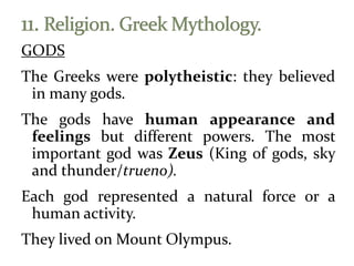 GODS
The Greeks were polytheistic: they believed
in many gods.
The gods have human appearance and
feelings but different powers. The most
important god was Zeus (King of gods, sky
and thunder/trueno).
Each god represented a natural force or a
human activity.
They lived on Mount Olympus.
 