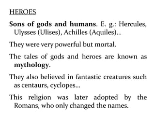 HEROES
Sons of gods and humans. E. g.: Hercules,
Ulysses (Ulises), Achilles (Aquiles)…
They were very powerful but mortal.
The tales of gods and heroes are known as
mythology.
They also believed in fantastic creatures such
as centaurs, cyclopes…
This religion was later adopted by the
Romans, who only changed the names.
 
