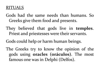 RITUALS
Gods had the same needs than humans. So
Greeks give them food and presents.
They believed that gods live in temples.
Priest and priestesses were their servants.
Gods could help or harm human beings.
The Greeks try to know the opinion of the
gods using oracles (oráculos). The most
famous one was in Delphi (Delfos).
 
