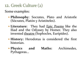 Some examples:
 Philosophy: Socrates, Plato and Aristotle
(Sócrates, Platón y Aristóteles).
 Literature: They had Epic Poems like the
Iliad and the Odyssey by Homer. They also
invented theatre (Sophocles, Euripides).
 History: Herodotus is considered the first
historian.
 Physics and Maths: Archimedes,
Pythagoras…
 