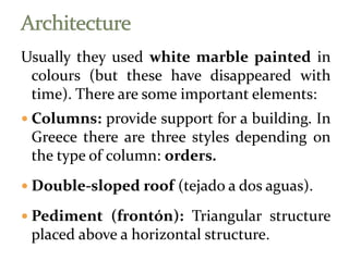 Usually they used white marble painted in
colours (but these have disappeared with
time). There are some important elements:
 Columns: provide support for a building. In
Greece there are three styles depending on
the type of column: orders.
 Double-sloped roof (tejado a dos aguas).
 Pediment (frontón): Triangular structure
placed above a horizontal structure.
 