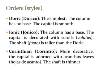  Doric (Dórico): The simplest. The column
has no base. The capital is smooth.
 Ionic (Jónico): The column has a base. The
capital is decorated with scrolls (volutas).
The shaft (fuste) is taller than the Doric.
 Corinthian (Corintio): More decorative,
the capital is adorned with acanthus leaves
(hojas de acanto). The shaft is thinner
 