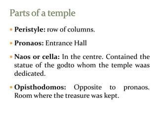  Peristyle: row of columns.
 Pronaos: Entrance Hall
 Naos or cella: In the centre. Contained the
statue of the godto whom the temple waas
dedicated.
 Opisthodomos: Opposite to pronaos.
Room where the treasure was kept.
 