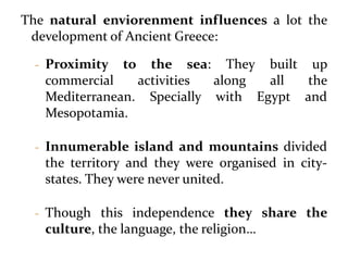 The natural enviorenment influences a lot the
development of Ancient Greece:
- Proximity to the sea: They built up
commercial activities along all the
Mediterranean. Specially with Egypt and
Mesopotamia.
- Innumerable island and mountains divided
the territory and they were organised in city-
states. They were never united.
- Though this independence they share the
culture, the language, the religion…
 