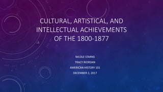 CULTURAL, ARTISTICAL, AND
INTELLECTUAL ACHIEVEMENTS
OF THE 1800-1877
NICOLE STARNS
TRACY RIORDAN
AMERICAN HISTORY 101
DECEMBER 2, 2017
 