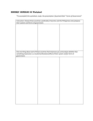HISTORY 103/POLSCI 101 Worksheet

     *To accomplish this worksheet, study the presentation I favorited titled “ Forms of Government”

     Instruction: Choose three countries ( preferably 2 favorites and the Philippines) and juxtapose
     their systems and forms of government.




     Cite one thing about each of these countries that impresses you and analyze whether that
     something impressive is a result/manifestation/effect of their system and/or form of
     government.
 