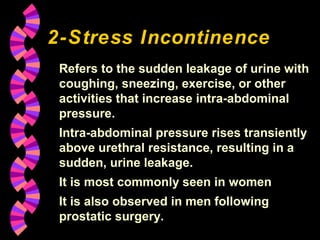 2-Stress Incontinence
 Refers to the sudden leakage of urine with
 coughing, sneezing, exercise, or other
 activities that increase intra-abdominal
 pressure.
 Intra-abdominal pressure rises transiently
 above urethral resistance, resulting in a
 sudden, urine leakage.
 It is most commonly seen in women
 It is also observed in men following
 prostatic surgery.
 