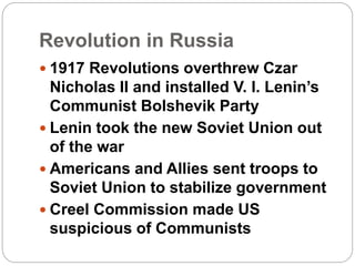 Revolution in Russia
 1917 Revolutions overthrew Czar
Nicholas II and installed V. I. Lenin’s
Communist Bolshevik Party
 Lenin took the new Soviet Union out
of the war
 Americans and Allies sent troops to
Soviet Union to stabilize government
 Creel Commission made US
suspicious of Communists
 