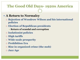 The Good Old Days- 1920s America
 A Return to Normalcy
 Rejection of Woodrow Wilson and his international
policies
 Election of Republican presidents
 Return of scandal and corruption
 Isolationist policies
 High tariffs
 Wide-scale prosperity
 Prohibition Era
 Rise in organized crime (the mob)
 Jazz Age
 