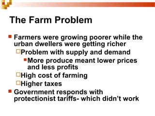 The Farm Problem
 Farmers were growing poorer while the
urban dwellers were getting richer
Problem with supply and demand
More produce meant lower prices
and less profits
High cost of farming
Higher taxes
 Government responds with
protectionist tariffs- which didn’t work
 