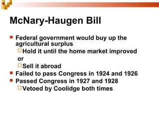 McNary-Haugen Bill
 Federal government would buy up the
agricultural surplus
Hold it until the home market improved
or
Sell it abroad
 Failed to pass Congress in 1924 and 1926
 Passed Congress in 1927 and 1928
Vetoed by Coolidge both times
 