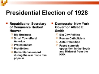 Presidential Election of 1928
 Republicans- Secretary
of Commerce Herbert
Hoover
 Big Business
 Small Town/Rural
America
 Protestantism
 Prohibition
 Humanitarian record
during the war made him
popular
 Democrats- New York
Governor Alfred E.
Smith
 Big City Politics
 Roman Catholicism
 Anti-Prohibition
 Faced staunch
opposition in the South
and Midwest from the
KKK
 