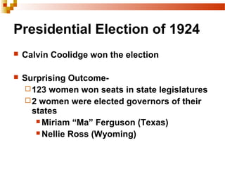 Presidential Election of 1924
 Calvin Coolidge won the election
 Surprising Outcome-
123 women won seats in state legislatures
2 women were elected governors of their
states
 Miriam “Ma” Ferguson (Texas)
 Nellie Ross (Wyoming)
 