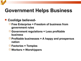 Government Helps Business
 Coolidge believed-
 Free Enterprise = Freedom of business from
government rules
 Government regulations = Less profitable
business
 Profitable businesses = A happy and prosperous
nation
 Factories = Temples
 Workers = Worshippers
 