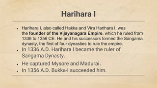 Harihara I
● Harihara I, also called Hakka and Vira Harihara I, was
the founder of the Vijayanagara Empire, which he ruled from
1336 to 1356 CE. He and his successors formed the Sangama
dynasty, the first of four dynasties to rule the empire.
● In 1336 A.D. Harihara I became the ruler of
Sangama Dynasty.
● He captured Mysore and Madurai.
● In 1356 A.D. Bukka-I succeeded him.
 