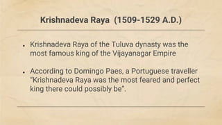 Krishnadeva Raya (1509-1529 A.D.)
● Krishnadeva Raya of the Tuluva dynasty was the
most famous king of the Vijayanagar Empire
● According to Domingo Paes, a Portuguese traveller
“Krishnadeva Raya was the most feared and perfect
king there could possibly be”.
 