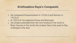 Krishnadeva Raya‘s Conquests
● He conquered Sivasamudram in 1510A.D and Raichur in
1512A.D
● In 1523 A.D. he captured Orissa and Warangal
● His empire extended from the river Krishna in the north to
River Cauvery in the south; the Arabian Sea in the west to Bay
of Bengal in the east
 