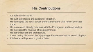 His Contributions
• An able administrator.
• He built large tanks and canals for irrigation.
• He developed the naval power understanding the vital role of overseas
trade.
• He maintained friendly relations with the Portuguese and Arab traders.
• He increased the revenue of his government.
• He patronized art and architecture.
• It was during his period the Vijayanagar Empire reached its zenith of glory.
• Krishnadeva Raya was a great scholar.
 