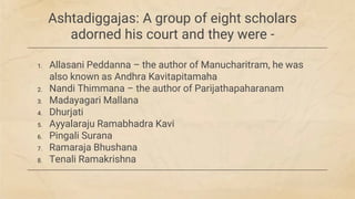 Ashtadiggajas: A group of eight scholars
adorned his court and they were -
1. Allasani Peddanna – the author of Manucharitram, he was
also known as Andhra Kavitapitamaha
2. Nandi Thimmana – the author of Parijathapaharanam
3. Madayagari Mallana
4. Dhurjati
5. Ayyalaraju Ramabhadra Kavi
6. Pingali Surana
7. Ramaraja Bhushana
8. Tenali Ramakrishna
 