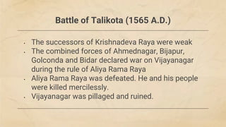 Battle of Talikota (1565 A.D.)
• The successors of Krishnadeva Raya were weak
• The combined forces of Ahmednagar, Bijapur,
Golconda and Bidar declared war on Vijayanagar
during the rule of Aliya Rama Raya
• Aliya Rama Raya was defeated. He and his people
were killed mercilessly.
• Vijayanagar was pillaged and ruined.
 