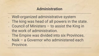 Administration
• Well-organized administrative system
• The king was head of all powers in the state.
• Council of Ministers – to assist the King in
the work of administration.
• The Empire was divided into six Provinces.
• Naik – a Governor who administered each
Province.
 