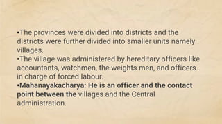 •The provinces were divided into districts and the
districts were further divided into smaller units namely
villages.
•The village was administered by hereditary officers like
accountants, watchmen, the weights men, and officers
in charge of forced labour.
•Mahanayakacharya: He is an officer and the contact
point between the villages and the Central
administration.
 
