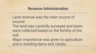 Revenue Administration
• Land revenue was the main source of
income
• The land was carefully surveyed and taxes
were collected based on the fertility of the
soil.
• Major importance was given to agriculture
and in building dams and canals.
 