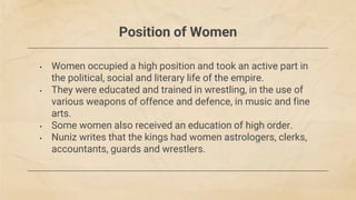 Position of Women
• Women occupied a high position and took an active part in
the political, social and literary life of the empire.
• They were educated and trained in wrestling, in the use of
various weapons of offence and defence, in music and fine
arts.
• Some women also received an education of high order.
• Nuniz writes that the kings had women astrologers, clerks,
accountants, guards and wrestlers.
 