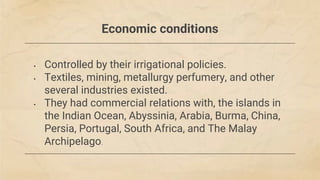 Economic conditions
• Controlled by their irrigational policies.
• Textiles, mining, metallurgy perfumery, and other
several industries existed.
• They had commercial relations with, the islands in
the Indian Ocean, Abyssinia, Arabia, Burma, China,
Persia, Portugal, South Africa, and The Malay
Archipelago.
 