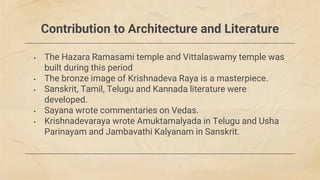 Contribution to Architecture and Literature
• The Hazara Ramasami temple and Vittalaswamy temple was
built during this period
• The bronze image of Krishnadeva Raya is a masterpiece.
• Sanskrit, Tamil, Telugu and Kannada literature were
developed.
• Sayana wrote commentaries on Vedas.
• Krishnadevaraya wrote Amuktamalyada in Telugu and Usha
Parinayam and Jambavathi Kalyanam in Sanskrit.
 