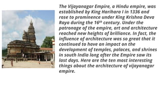 The Vijayanagar Empire, a Hindu empire, was
established by King Harihara I in 1336 and
rose to prominence under King Krishna Deva
Raya during the 16th century. Under the
patronage of the empire, art and architecture
reached new heights of brilliance. In fact, the
influence of architecture was so great that it
continued to have an impact on the
development of temples, palaces, and shrines
in south India long after the Empire saw its
last days. Here are the ten most interesting
things about the architecture of vijayanagar
empire.
 