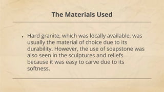 The Materials Used
● Hard granite, which was locally available, was
usually the material of choice due to its
durability. However, the use of soapstone was
also seen in the sculptures and reliefs
because it was easy to carve due to its
softness.
 