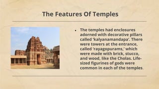 The Features Of Temples
● The temples had enclosures
adorned with decorative pillars
called ‘kalyanamandapa’. There
were towers at the entrance,
called ‘rayagopurams,’ which
were made with brick, stucco,
and wood, like the Cholas. Life-
sized figurines of gods were
common in each of the temples.
 