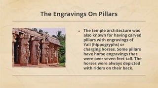 The Engravings On Pillars
● The temple architecture was
also known for having carved
pillars with engravings of
Yali (hippogryphs) or
charging horses. Some pillars
have horse engravings that
were over seven feet tall. The
horses were always depicted
with riders on their back.
 